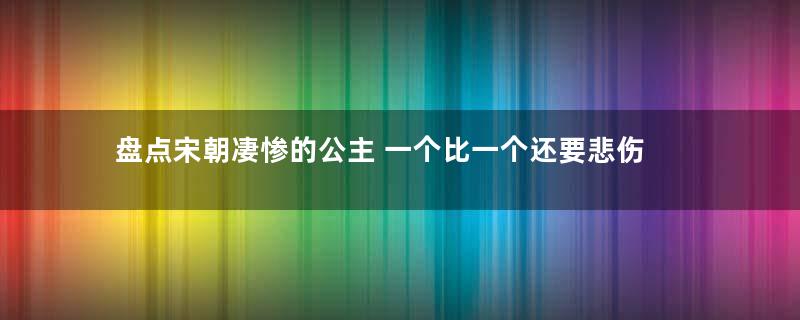 盘点宋朝凄惨的公主 一个比一个还要悲伤